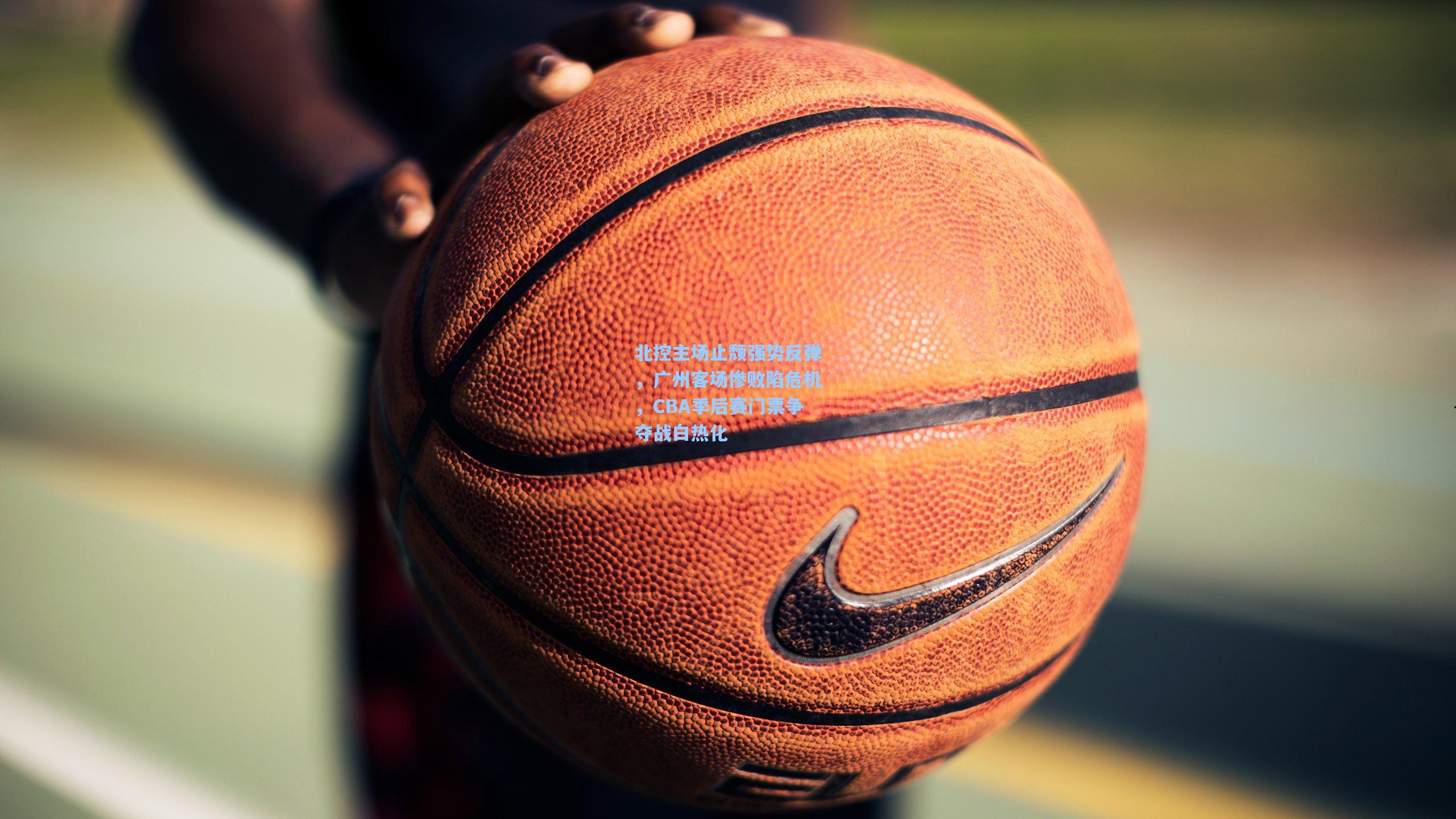 28圈品牌官网-北控主场止颓强势反弹，广州客场惨败陷危机，CBA季后赛门票争夺战白热化